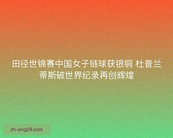 田径世锦赛中国女子链球获银铜 杜普兰蒂斯破世界纪录再创辉煌 田径世锦赛中国女子链球获银铜 杜普兰蒂斯破世界纪录再创辉煌