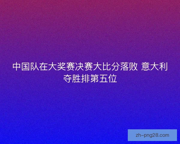 中国队在大奖赛决赛大比分落败 意大利夺胜排第五位