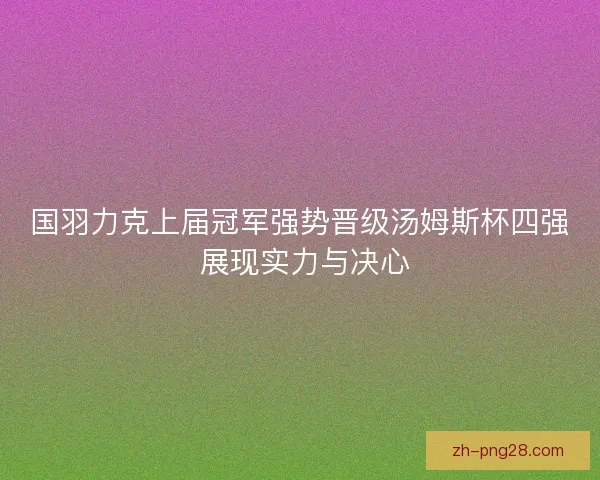 国羽力克上届冠军强势晋级汤姆斯杯四强 展现实力与决心 国羽力克上届冠军强势晋级汤姆斯杯四强 展现实力与决心