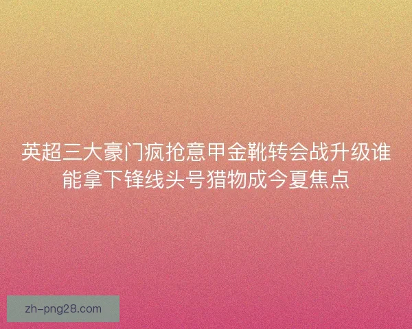 英超三大豪门疯抢意甲金靴转会战升级谁能拿下锋线头号猎物成今夏焦点
