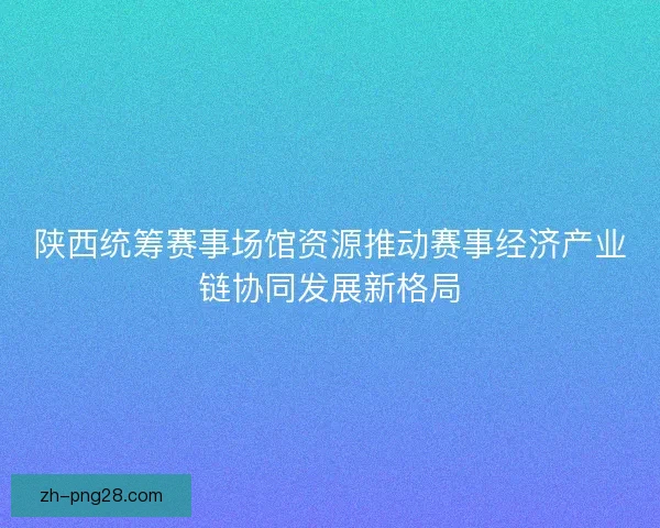 陕西统筹赛事场馆资源推动赛事经济产业链协同发展新格局
