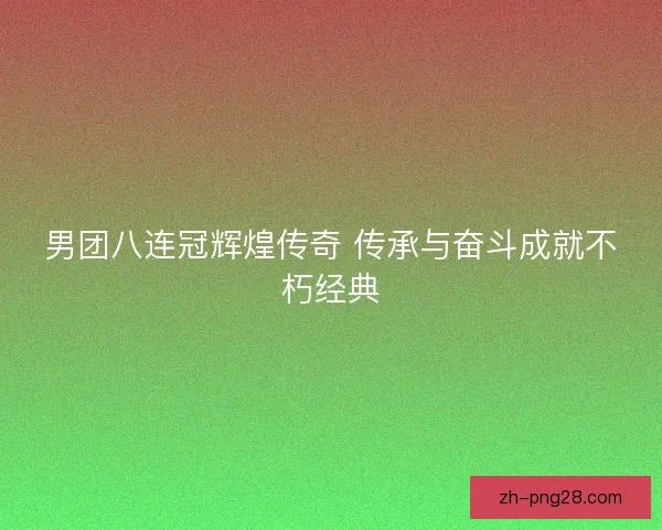 男团八连冠辉煌传奇 传承与奋斗成就不朽经典