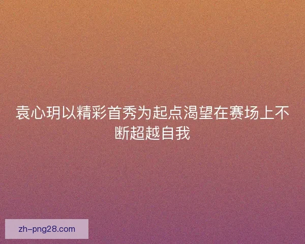 袁心玥以精彩首秀为起点渴望在赛场上不断超越自我