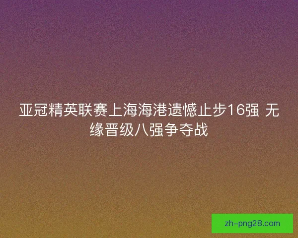亚冠精英联赛上海海港遗憾止步16强 无缘晋级八强争夺战
