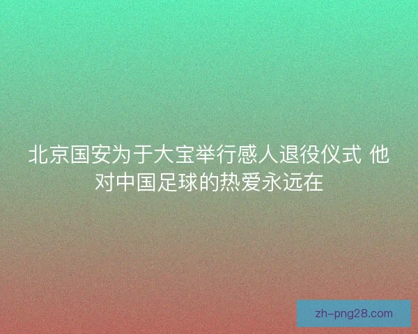 北京国安为于大宝举行感人退役仪式 他对中国足球的热爱永远在