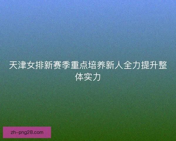 天津女排新赛季重点培养新人全力提升整体实力