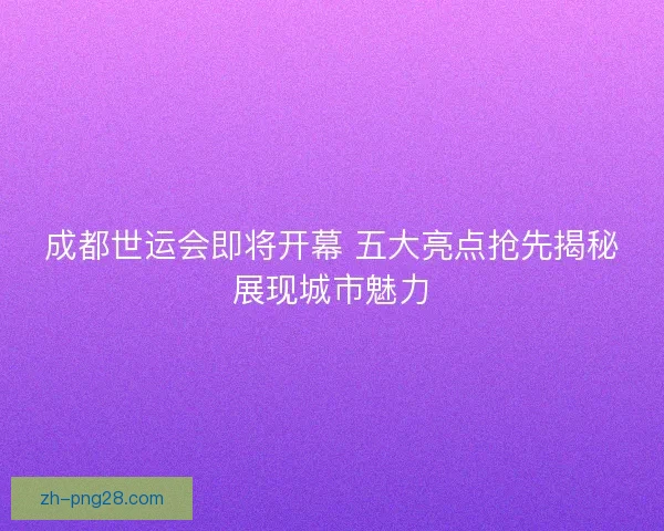 成都世运会即将开幕 五大亮点抢先揭秘展现城市魅力 成都世运会即将开幕 五大亮点抢先揭秘展现城市魅力