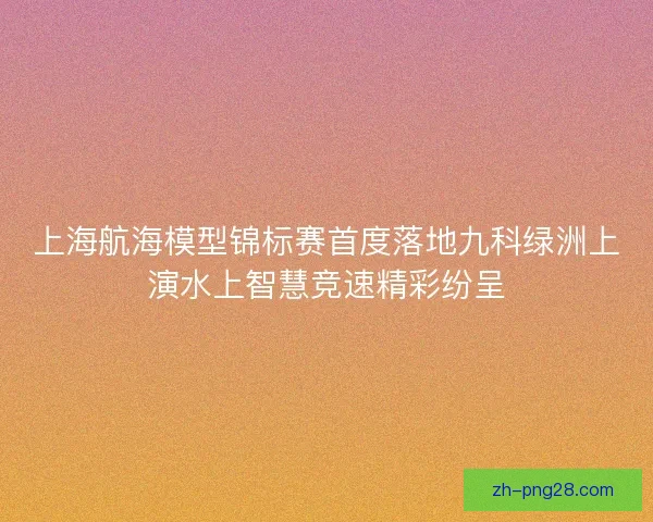 上海航海模型锦标赛首度落地九科绿洲上演水上智慧竞速精彩纷呈 上海航海模型锦标赛首度落地九科绿洲上演水上智慧竞速精彩纷呈