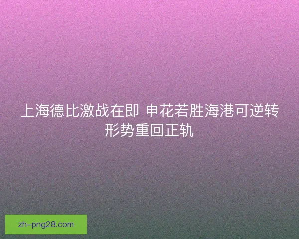 上海德比激战在即 申花若胜海港可逆转形势重回正轨 上海德比激战在即 申花若胜海港可逆转形势重回正轨