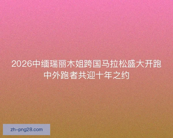 2026中缅瑞丽木姐跨国马拉松盛大开跑中外跑者共迎十年之约 2026中缅瑞丽木姐跨国马拉松盛大开跑中外跑者共迎十年之约