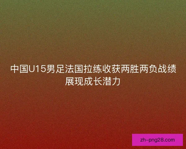 中国U15男足法国拉练收获两胜两负战绩展现成长潜力