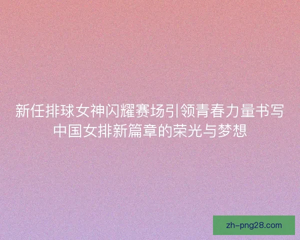 新任排球女神闪耀赛场引领青春力量书写中国女排新篇章的荣光与梦想 新任排球女神闪耀赛场引领青春力量书写中国女排新篇章的荣光与梦想