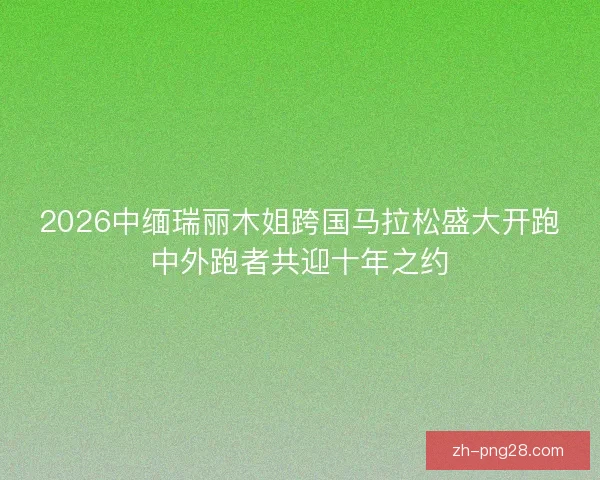 2026中缅瑞丽木姐跨国马拉松盛大开跑中外跑者共迎十年之约