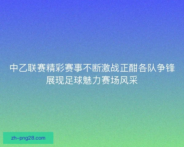中乙联赛精彩赛事不断激战正酣各队争锋展现足球魅力赛场风采