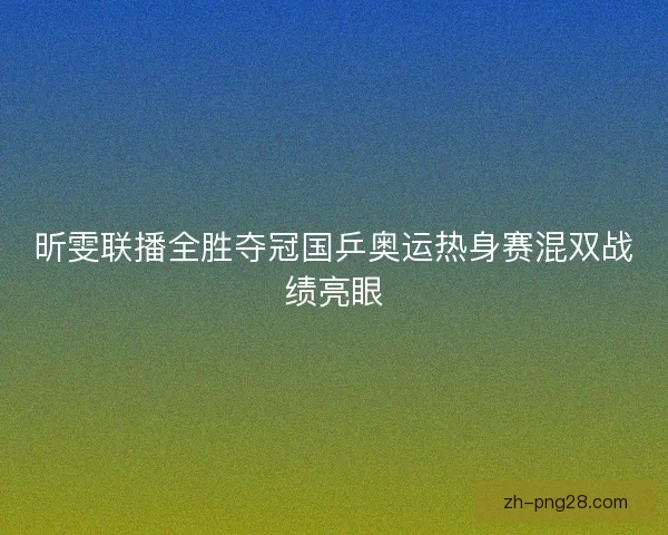 昕雯联播全胜夺冠国乒奥运热身赛混双战绩亮眼