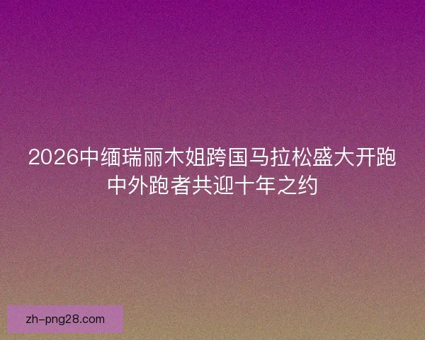 2026中缅瑞丽木姐跨国马拉松盛大开跑中外跑者共迎十年之约