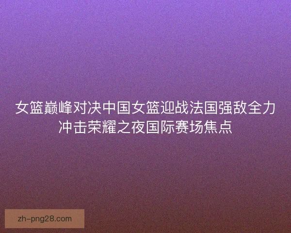 女篮巅峰对决中国女篮迎战法国强敌全力冲击荣耀之夜国际赛场焦点 女篮巅峰对决中国女篮迎战法国强敌全力冲击荣耀之夜国际赛场焦点