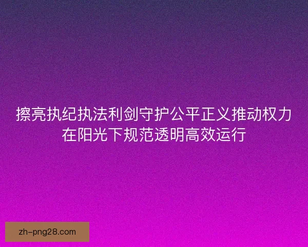 擦亮执纪执法利剑守护公平正义推动权力在阳光下规范透明高效运行 擦亮执纪执法利剑守护公平正义推动权力在阳光下规范透明高效运行